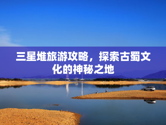 三星堆旅游攻略，探索古蜀文化的神秘之地