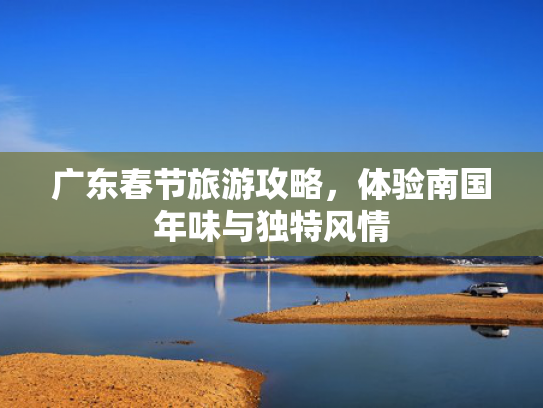 广东春节旅游攻略,体验南国年味与独特风情 广东春节旅游攻略,体验南国年味与独特风情