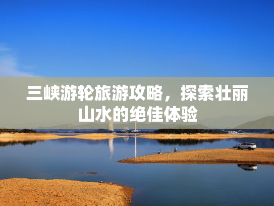 三峡游轮旅游攻略，探索壮丽山水的绝佳体验