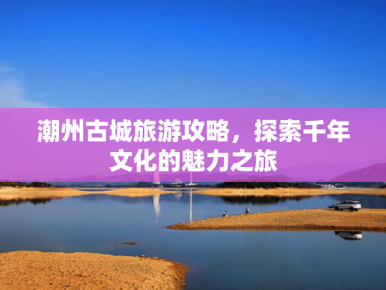 潮州古城旅游攻略，探索千年文化的魅力之旅