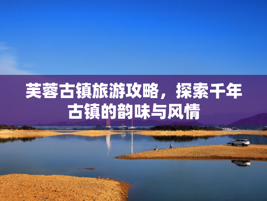 芙蓉古镇旅游攻略,探索千年古镇的韵味与风情 芙蓉古镇旅游攻略,探索千年古镇的韵味与风情