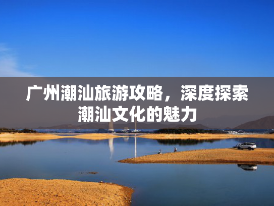 广州潮汕旅游攻略，深度探索潮汕文化的魅力