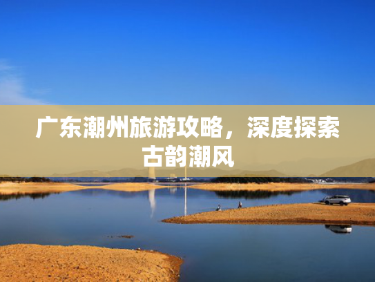 广东潮州旅游攻略,深度探索古韵潮风 广东潮州旅游攻略,深度探索古韵潮风