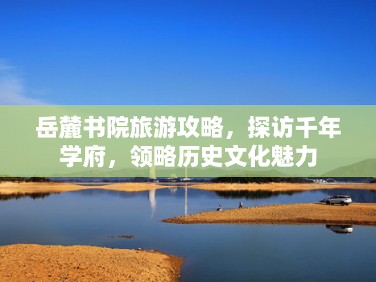 岳麓书院旅游攻略，探访千年学府，领略历史文化魅力