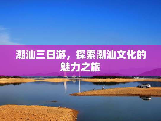 潮汕三日游，探索潮汕文化的魅力之旅