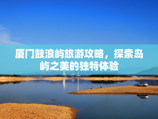 厦门鼓浪屿旅游攻略，探索岛屿之美的独特体验