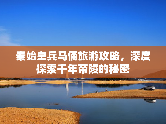 秦始皇兵马俑旅游攻略，深度探索千年帝陵的秘密
