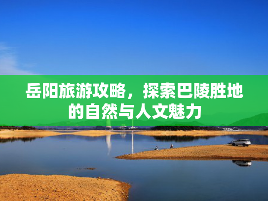 岳阳旅游攻略，探索巴陵胜地的自然与人文魅力