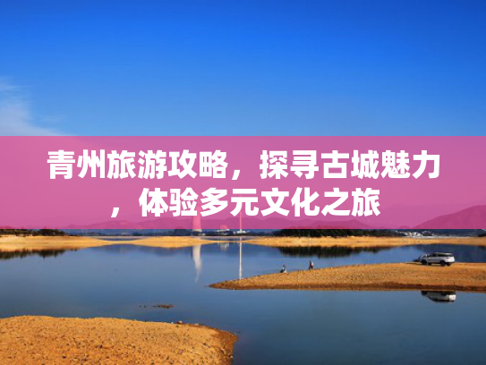 青州旅游攻略,探寻古城魅力,体验多元文化之旅 青州旅游攻略,探寻古城魅力,体验多元文化之旅