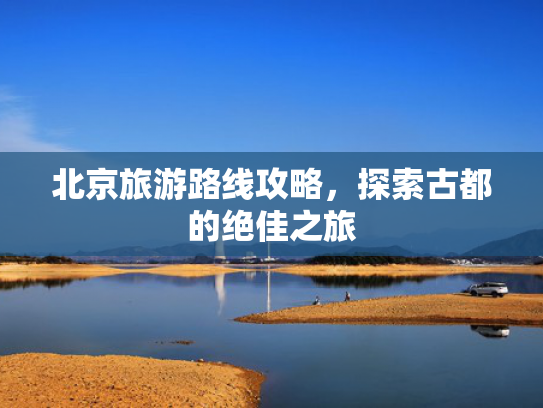 北京旅游路线攻略,探索古都的绝佳之旅 北京旅游路线攻略,探索古都的绝佳之旅