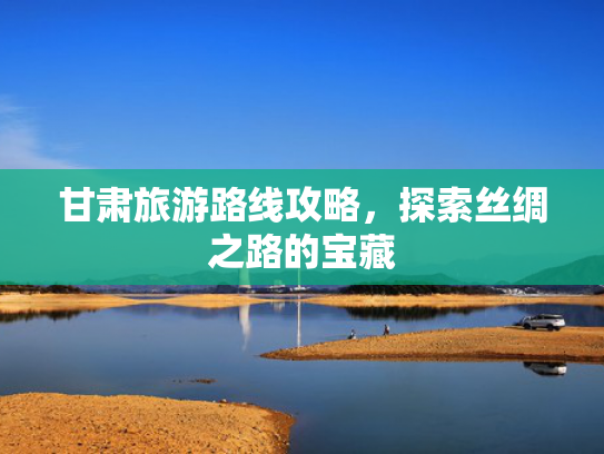 甘肃旅游路线攻略，探索丝绸之路的宝藏