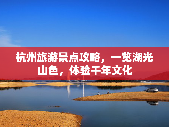杭州旅游景点攻略，一览湖光山色，体验千年文化