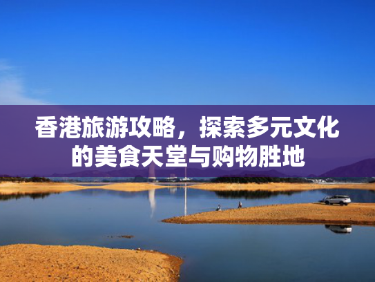 香港旅游攻略，探索多元文化的美食天堂与购物胜地