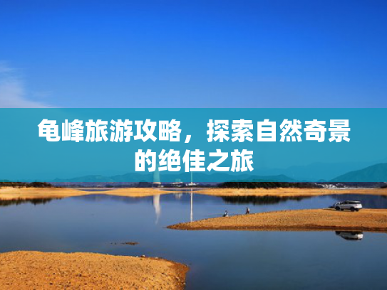 龟峰旅游攻略，探索自然奇景的绝佳之旅