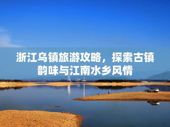 浙江乌镇旅游攻略，探索古镇韵味与江南水乡风情