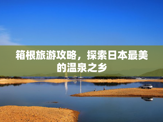 箱根旅游攻略,探索日本最美的温泉之乡 箱根旅游攻略,探索日本最美的温泉之乡