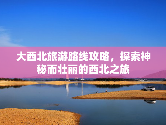 大西北旅游路线攻略，探索神秘而壮丽的西北之旅