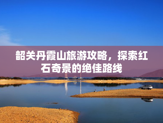 韶关丹霞山旅游攻略，探索红石奇景的绝佳路线