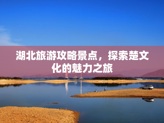 湖北旅游攻略景点,探索楚文化的魅力之旅 湖北旅游攻略景点,探索楚文化的魅力之旅