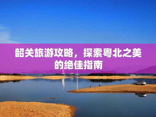 韶关旅游攻略，探索粤北之美的绝佳指南