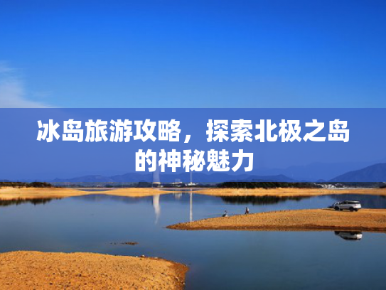 冰岛旅游攻略,探索北极之岛的神秘魅力 冰岛旅游攻略,探索北极之岛的神秘魅力