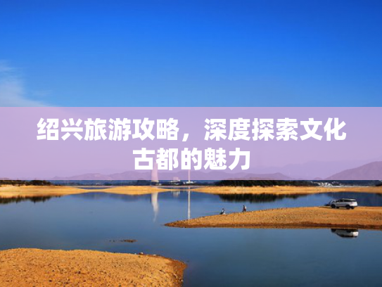 绍兴旅游攻略，深度探索文化古都的魅力