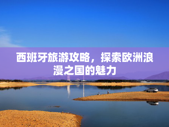 西班牙旅游攻略，探索欧洲浪漫之国的魅力