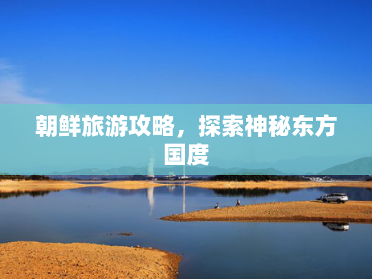 朝鲜旅游攻略,探索神秘东方国度 朝鲜旅游攻略,探索神秘东方国度