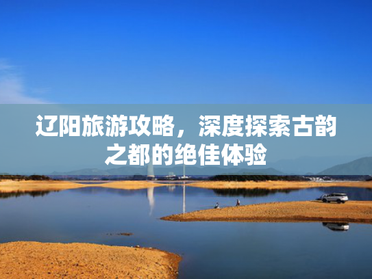 辽阳旅游攻略,深度探索古韵之都的绝佳体验 辽阳旅游攻略,深度探索古韵之都的绝佳体验
