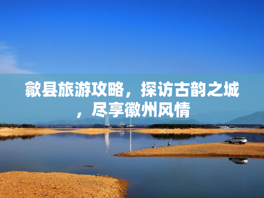 歙县旅游攻略，探访古韵之城，尽享徽州风情