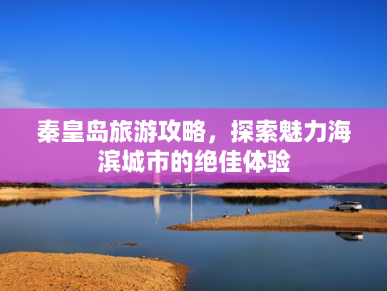 秦皇岛旅游攻略，探索魅力海滨城市的绝佳体验