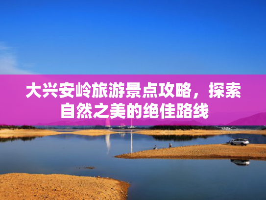大兴安岭旅游景点攻略，探索自然之美的绝佳路线