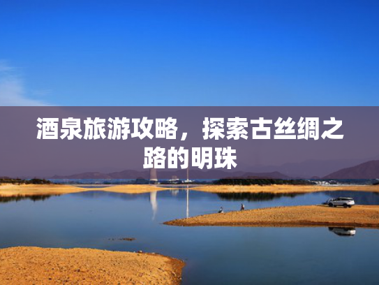 酒泉旅游攻略，探索古丝绸之路的明珠