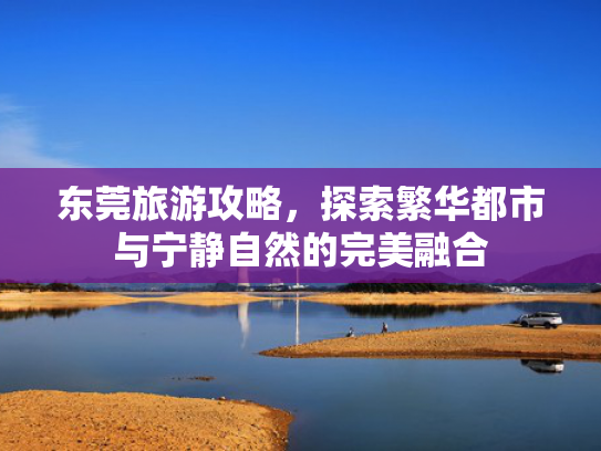 东莞旅游攻略，探索繁华都市与宁静自然的完美融合