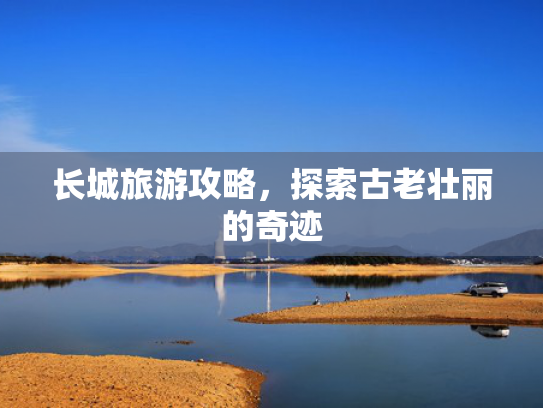长城旅游攻略,探索古老壮丽的奇迹 长城旅游攻略,探索古老壮丽的奇迹