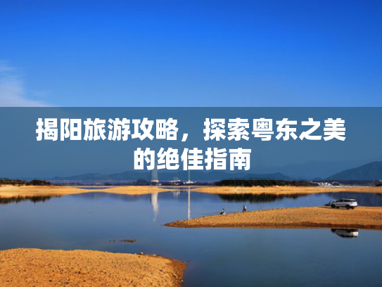 揭阳旅游攻略，探索粤东之美的绝佳指南