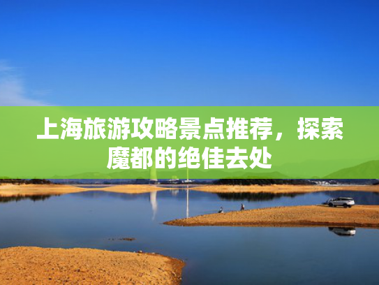 上海旅游攻略景点推荐,探索魔都的绝佳去处 上海旅游攻略景点推荐,探索魔都的绝佳去处