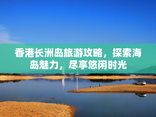 香港长洲岛旅游攻略，探索海岛魅力，尽享悠闲时光