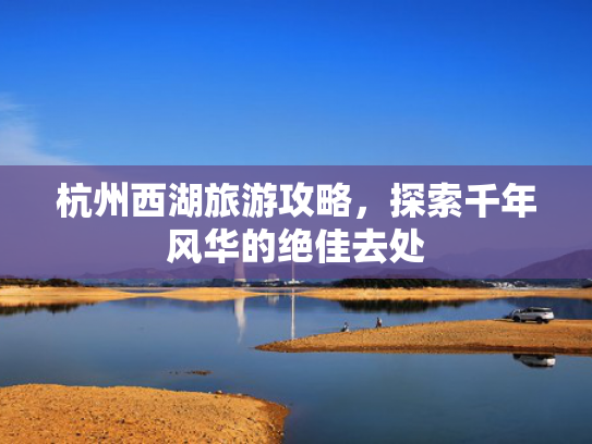 杭州西湖旅游攻略，探索千年风华的绝佳去处