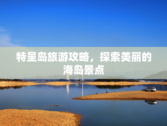 特呈岛旅游攻略,探索美丽的海岛景点 特呈岛旅游攻略,探索美丽的海岛景点