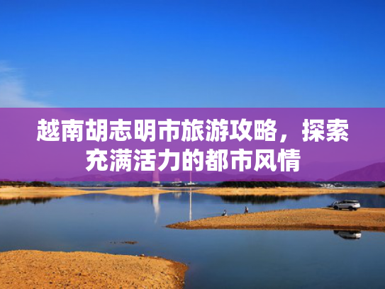 越南胡志明市旅游攻略，探索充满活力的都市风情