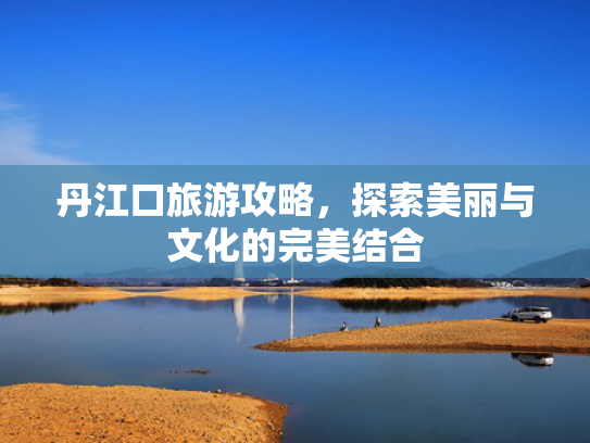 丹江口旅游攻略，探索美丽与文化的完美结合