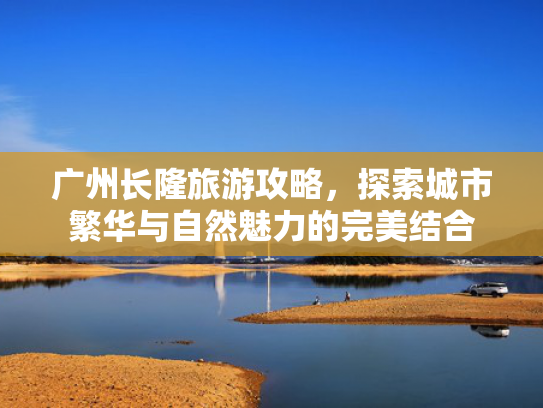 广州长隆旅游攻略，探索城市繁华与自然魅力的完美结合