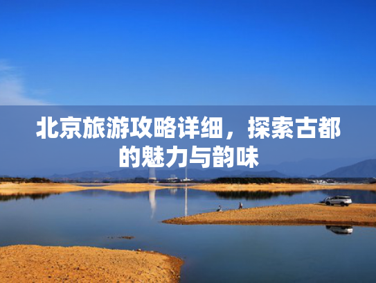 北京旅游攻略详细，探索古都的魅力与韵味