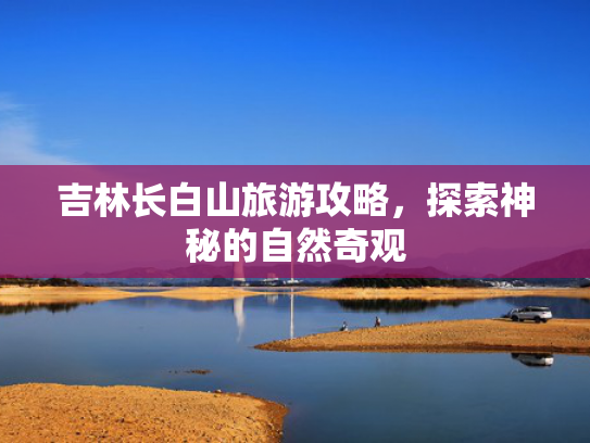 吉林长白山旅游攻略,探索神秘的自然奇观 吉林长白山旅游攻略,探索神秘的自然奇观