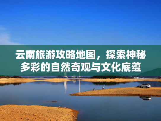 云南旅游攻略地图，探索神秘多彩的自然奇观与文化底蕴