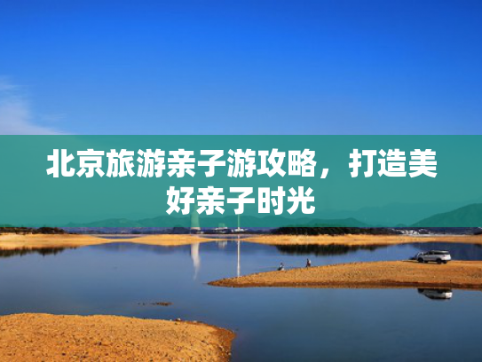 北京旅游亲子游攻略，打造美好亲子时光