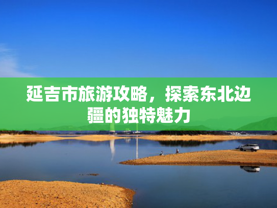 延吉市旅游攻略,探索东北边疆的独特魅力 延吉市旅游攻略,探索东北边疆的独特魅力