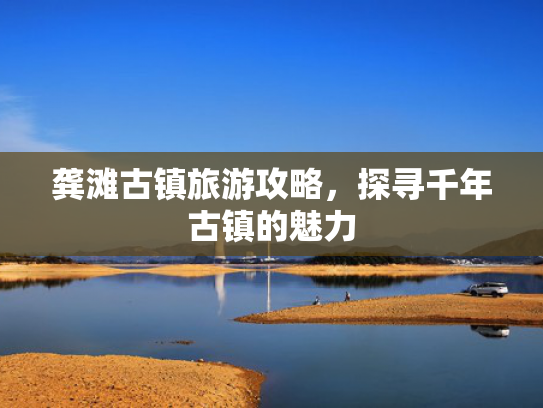 龚滩古镇旅游攻略，探寻千年古镇的魅力