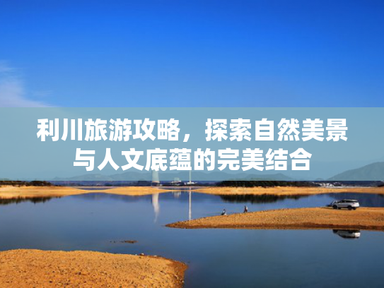 利川旅游攻略，探索自然美景与人文底蕴的完美结合